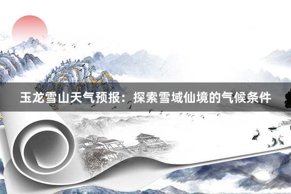 玉龙雪山天气预报：探索雪域仙境的气候条件